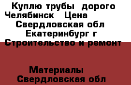 Куплю трубы  дорого Челябинск › Цена ­ 1 000 - Свердловская обл., Екатеринбург г. Строительство и ремонт » Материалы   . Свердловская обл.